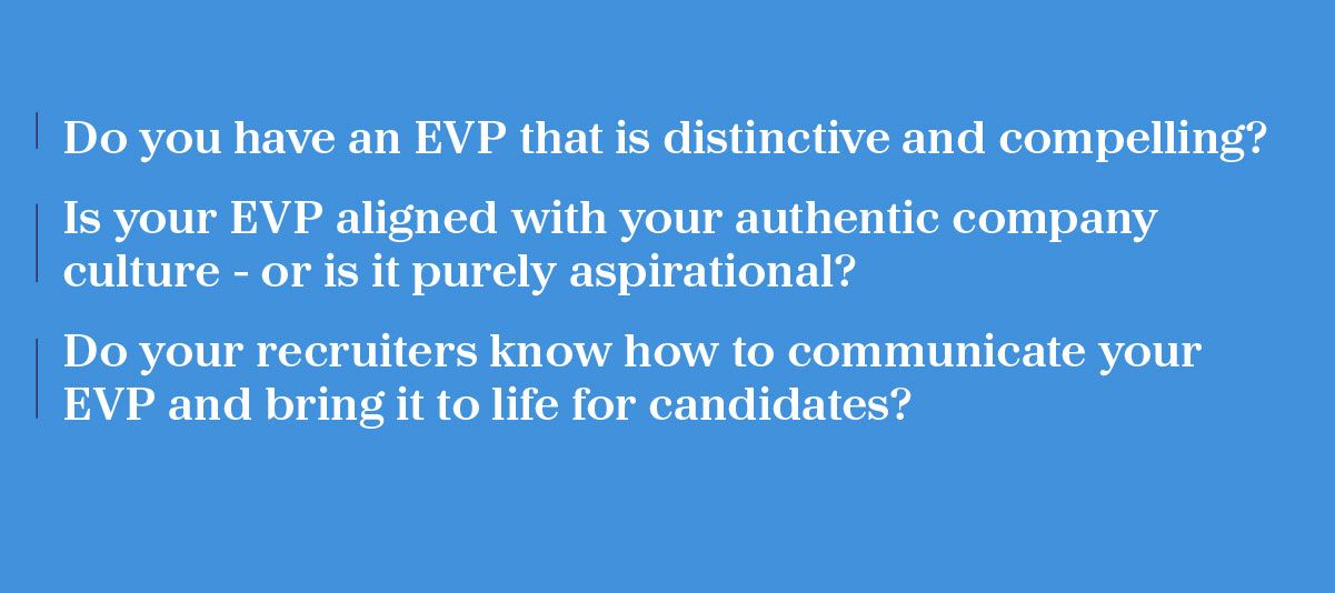Do you have an EVP that is distinctive and compelling? Is your EVP aligned with your authentic company culture - or is it purely aspirational? Do your recruiters know how to communicate your EVP and bring it to life for candidates?