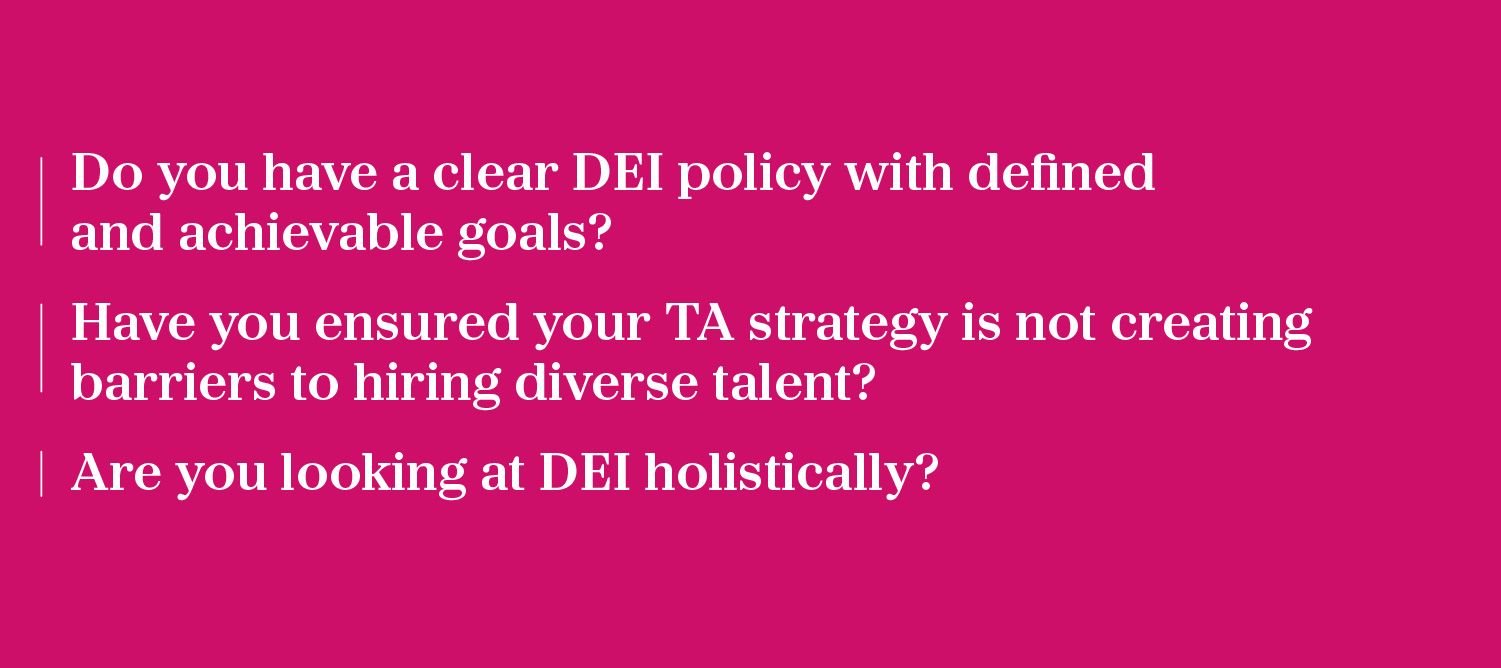 Do you have a clear DEI policy with defined and achievable goals? Have you ensured your TA strategy is not creating barriers to hiring diverse talent? Are you looking at DEI holistically?
