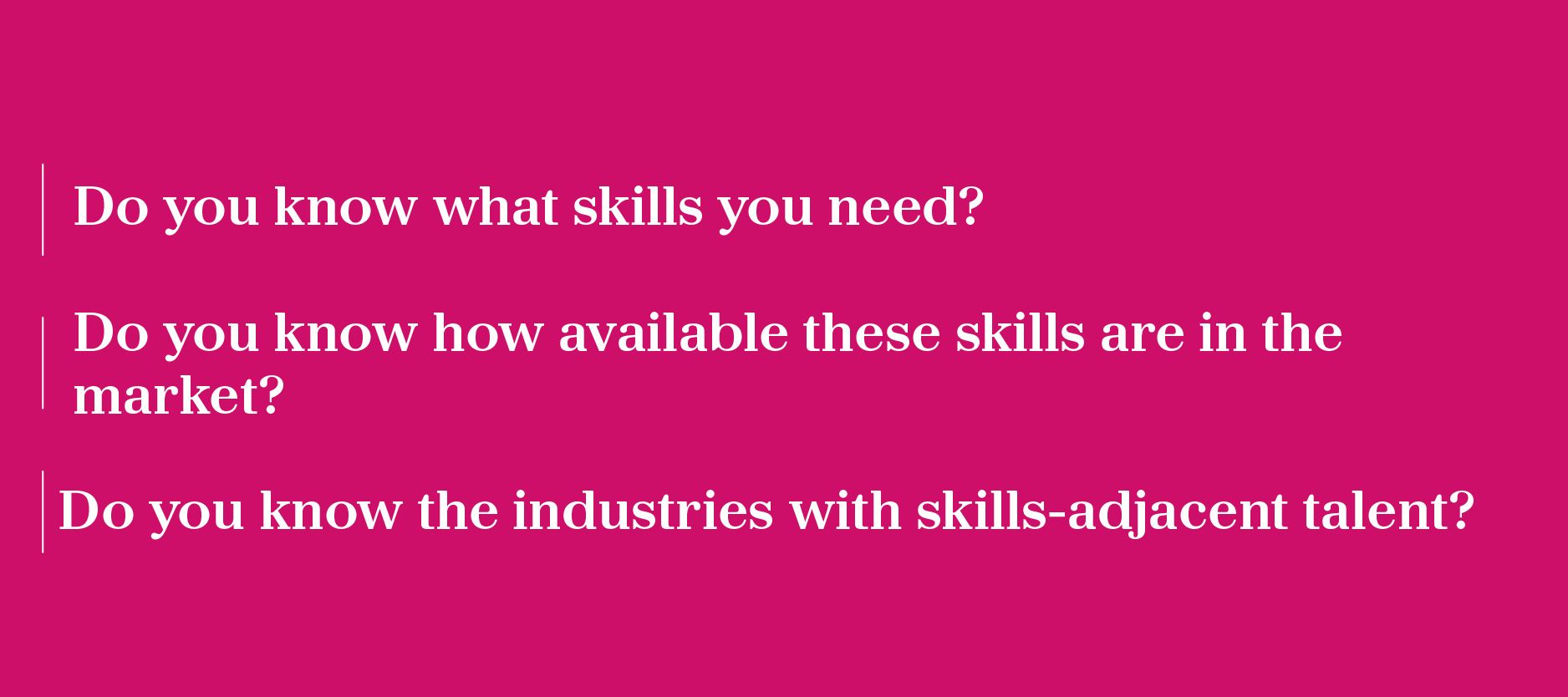 •	Do you know what skills you need? •	Do you know how available these skills are in the market? •	Do you know the industries with skills-adjacent talent?