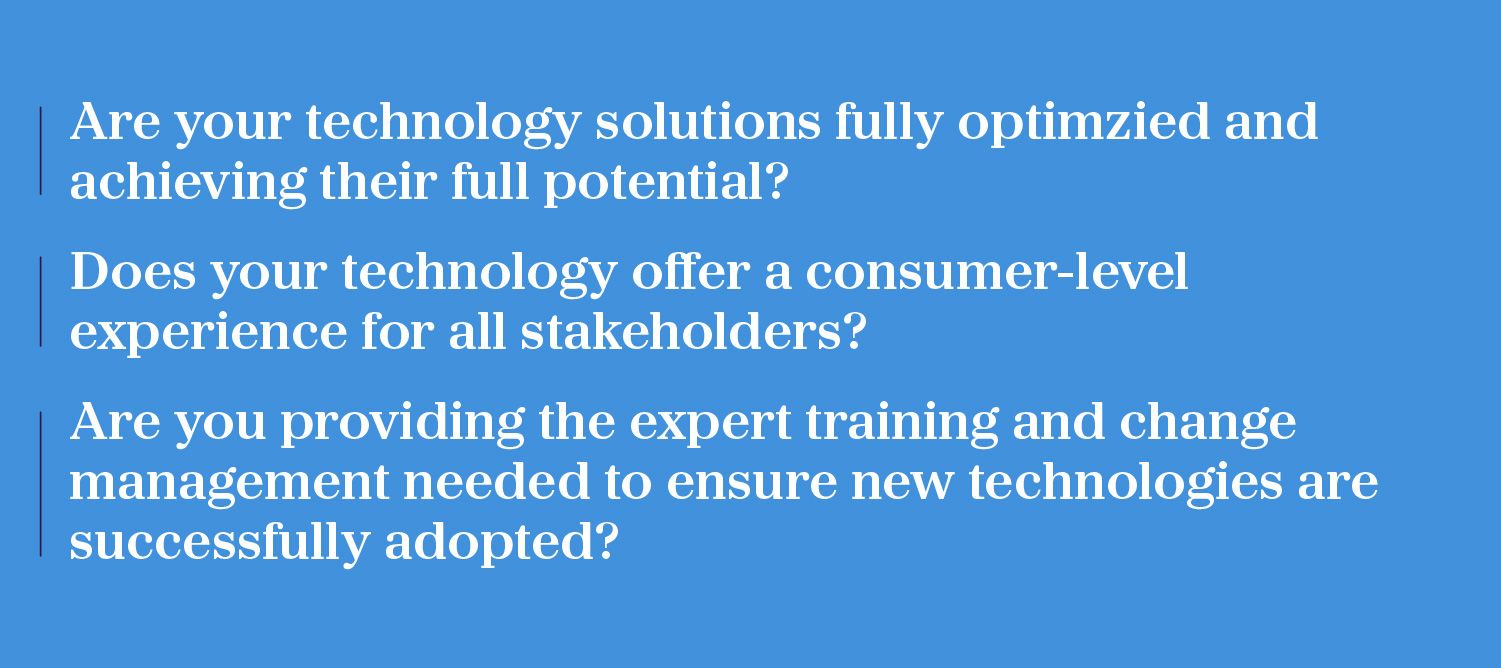 Are your technology solutions fully optimised and achieving their full potential?; 	Does your technology offer a consumer-level experience for all stakeholders?; 	Are you providing the expert training and change management needed to ensure new technologies are successfully adopted?