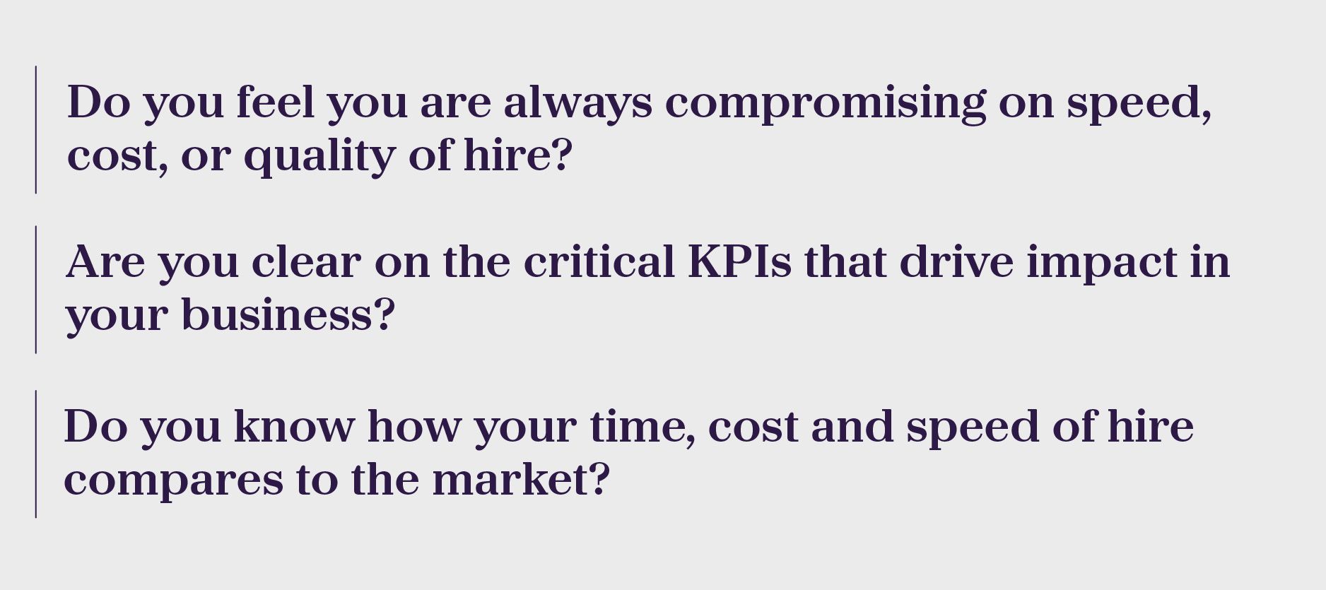 •	Do you feel you are always compromising on speed, cost, or quality of hire? •	Are you clear on the critical KPIs that drive impact in your business? •	Do you know how your time, cost and speed of hire compares to the market?