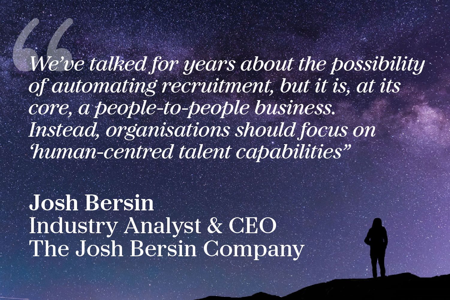 “We’ve talked for years about the possibility of automating recruitment, but it is, at its core, a people-to-people business. Instead, organisations should focus on ‘human-centred talent capabilities." Josh Bersin, Industry Analyst & CEO, The Josh Bersin Company